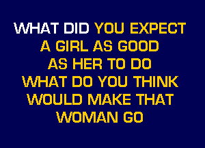 WHAT DID YOU EXPECT
A GIRL AS GOOD
AS HER TO DO
WHAT DO YOU THINK
WOULD MAKE THAT
WOMAN GO