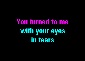 You turned to me

with your eyes
in tears