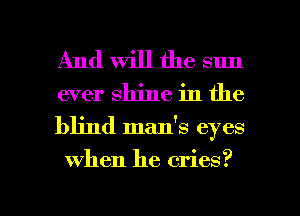 And Will the sun
ever shine in the

blind man's eyes
when he cries?

g