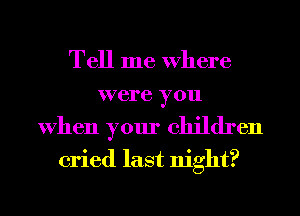 Tell me Where
were you
When your children
cried last night?