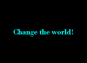 Change the world!