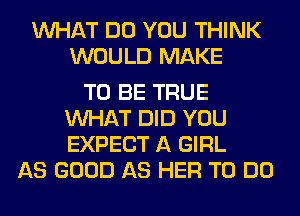 WHAT DO YOU THINK
WOULD MAKE

TO BE TRUE
WHAT DID YOU
EXPECT A GIRL

AS GOOD AS HER TO DO