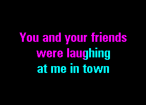 You and your friends

were laughing
at me in town