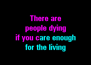 There are
people dying

if you care enough
for the living