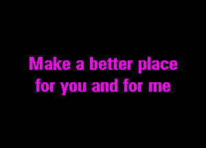 Make a better place

for you and for me