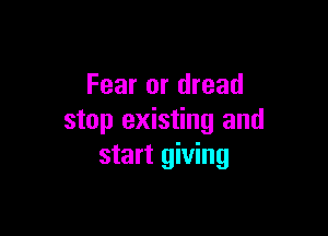 Fear or dread

stop existing and
start giving