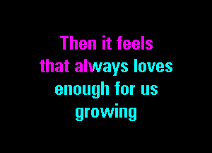 Then it feels
that always loves

enough for us
growing