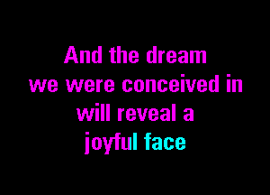 And the dream
we were conceived in

will reveal a
ioyful face