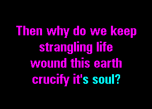 Then why do we keep
strangling life

wound this earth
crucify it's soul?