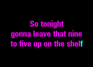 So tonight

gonna leave that nine
to five up on the shelf