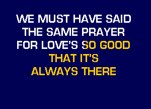 WE MUST HAVE SAID
THE SAME PRAYER
FOR LOVE'S SO GOOD
THAT IT'S
ALWAYS THERE
