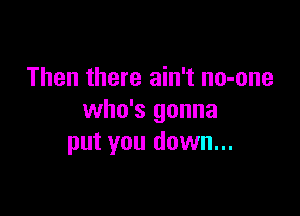 Then there ain't no-one

who's gonna
put you down...