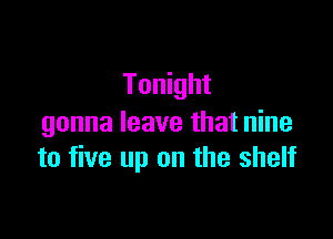 Tonight

gonna leave that nine
to five up on the shelf