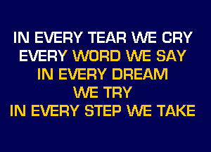 IN EVERY TEAR WE CRY
EVERY WORD WE SAY
IN EVERY DREAM
WE TRY
IN EVERY STEP WE TAKE