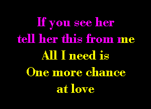 If you see her

tell her this from me
All I need is

One more chance
at love