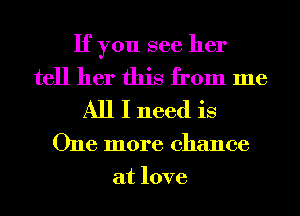 If you see her

tell her this from me
All I need is

One more chance
at love
