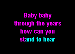 Baby baby
through the years

how can you
stand to hear