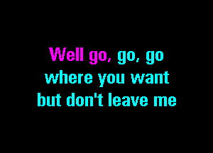 Well go, go, go

where you want
but don't leave me