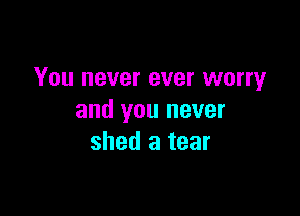 You never ever worry

and you never
shed a tear