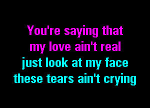 You're saying that
my love ain't real

just look at my face
these tears ain't crying