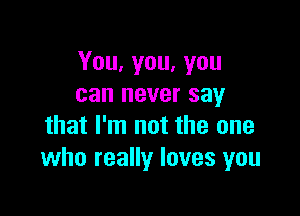 You, you, you
can never say

that I'm not the one
who really loves you