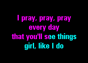 I pray, pray, pray
every day

that you'll see things
girl, like I do