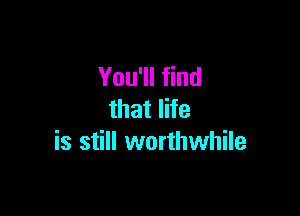 You'll find

that life
is still worthwhile