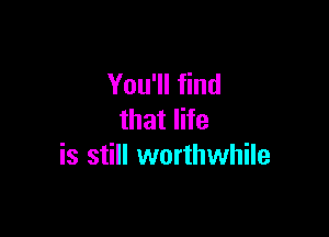 You'll find

that life
is still worthwhile