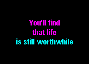 You'll find

that life
is still worthwhile
