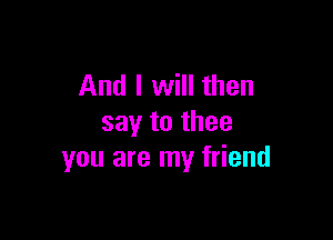 And I will then

say to thee
you are my friend