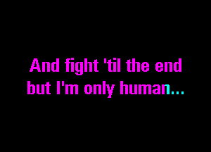And fight 'til the end

but I'm only human...
