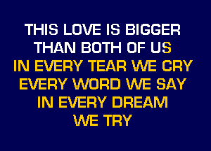 THIS LOVE IS BIGGER
THAN BOTH OF US
IN EVERY TEAR WE CRY
EVERY WORD WE SAY
IN EVERY DREAM
WE TRY