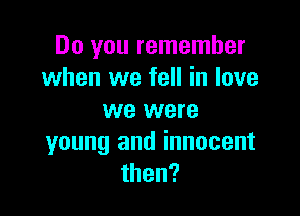 Do you remember
when we fell in love

we were
young and innocent
then?