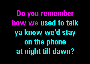 Do you remember
how we used to talk

ya know we'd stayr
on the phone
at night till dawn?