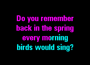 Do you remember
back in the spring

every morning
birds would sing?