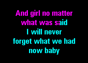 And girl no matter
what was said

I will never
forget what we had
now baby