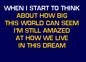 WHEN I START T0 THINK
ABOUT HOW BIG
THIS WORLD CAN SEEM
I'M STILL AMAZED
AT HOW WE LIVE
IN THIS DREAM