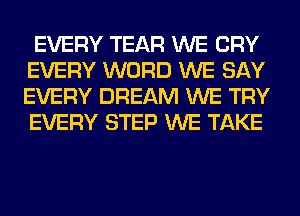 EVERY TEAR WE CRY
EVERY WORD WE SAY
EVERY DREAM WE TRY
EVERY STEP WE TAKE