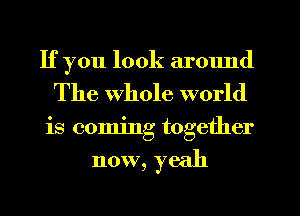 If you look armmd
The whole world
is coming together

now, yeah