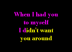 When I had you
to myself

I didn't want

you around
