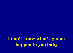 I don't know what's gonna
happen to you baby