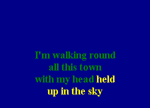 I'm walking round
all this town
with my head held
up in the sky