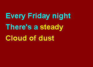 Every Friday night
There's a steady

Cloud of dust