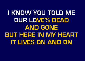 I KNOW YOU TOLD ME
OUR LOVE'S DEAD
AND GONE
BUT HERE IN MY HEART
IT LIVES ON AND ON