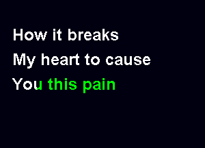 How it breaks
My heart to cause

You this pain