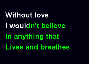 Without love
I wouldn't believe

In anything that
Lives and breathes