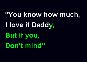 You know how much,
I love it Daddy,

But if you,
Don't mind