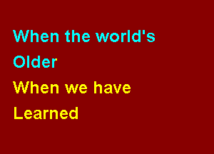 When the world's
Older

When we have
Learned