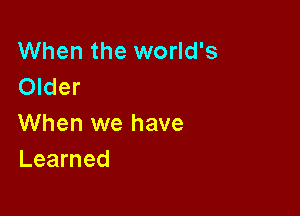 When the world's
Older

When we have
Learned