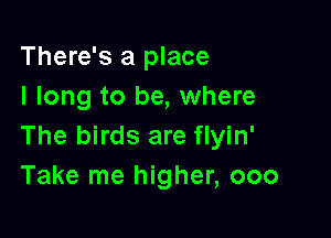 There's a place
I long to be, where

The birds are flyin'
Take me higher, 000